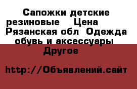 Сапожки детские резиновые  › Цена ­ 900 - Рязанская обл. Одежда, обувь и аксессуары » Другое   